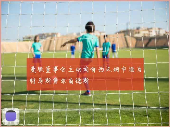 曼联董事会主动询价西汉姆中场马特乌斯费尔南德斯