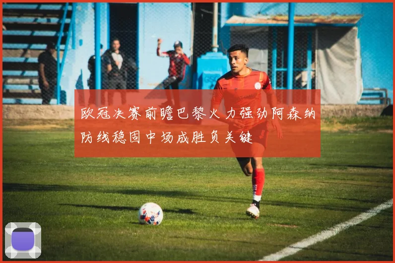欧冠决赛前瞻巴黎火力强劲阿森纳防线稳固中场成胜负关键