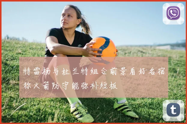 特雷杨与杜兰特组合前景看好名宿称火箭防守能弥补短板