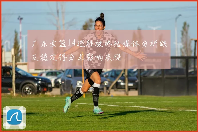 广东女篮14连胜被终结媒体分析缺乏稳定得分点影响表现