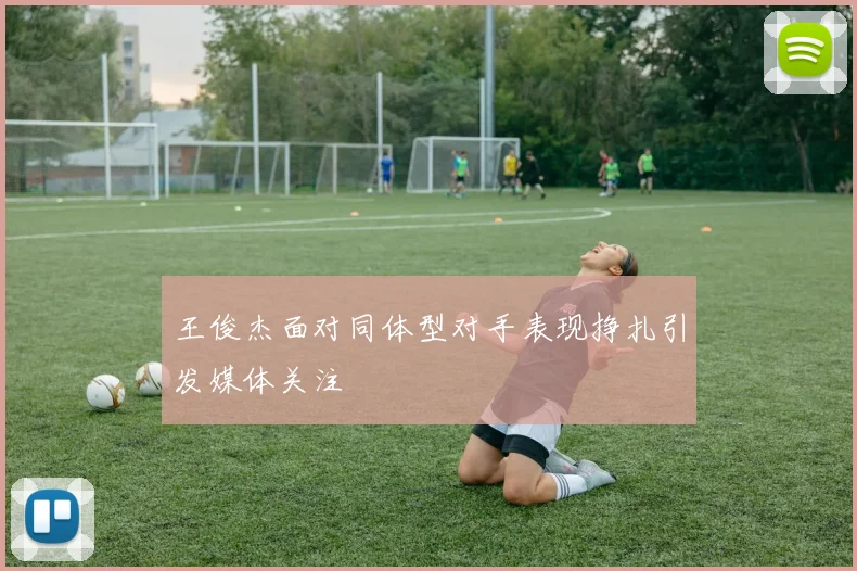 王俊杰面对同体型对手表现挣扎引发媒体关注