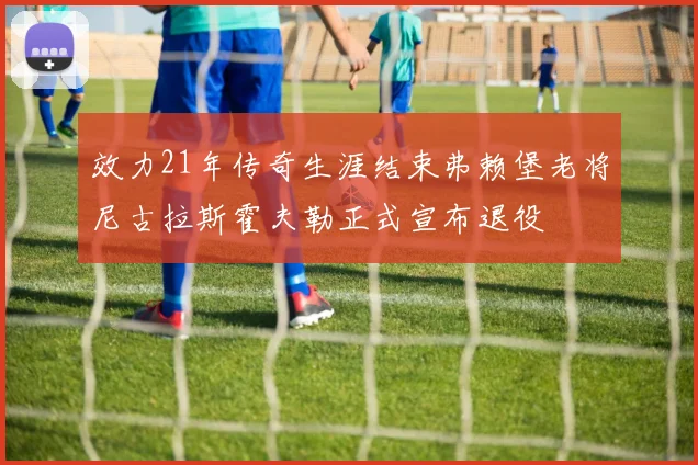效力21年传奇生涯结束弗赖堡老将尼古拉斯霍夫勒正式宣布退役