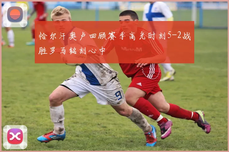 恰尔汗奥卢回顾赛季高光时刻5-2战胜罗马铭刻心中