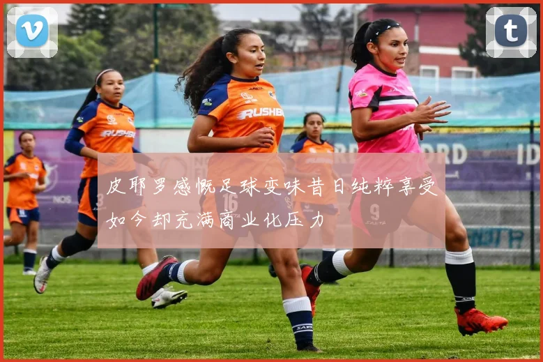 皮耶罗感慨足球变味昔日纯粹享受如今却充满商业化压力