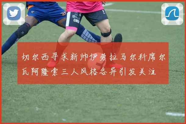 切尔西寻求新帅伊劳拉马尔科席尔瓦阿隆索三人风格各异引发关注